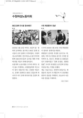 8 6 한 국 여 성 노 동 자 회
수원여성노동자회
여성노동자회소식
88CC분회 언니들 힘내세요!!
2009년 1월 21일 여의도 보훈처 앞 영
하의 날씨에도 불구하고 88CC 분회 언
니들이 모여 집회가 시작되었다. 수원여
성노동자회와 전국여성노조경기지부와
함께 88CC언니들의 승리를 향한 투쟁
에 한몫 거들기 위해 달려갔다.
보훈처와 노동조합을 오가며 하루도 쉬
지 않고 투쟁하는 조합원들에게 작으나
마 힘이 되었으면 하는 간절한 마음으
로, 징계가 철회되고 88CC 진입로에 개
나리가 피기 전에 복직되기를 간절히 희
망한다.
수원 희망품앗이 장날!
드디어 2009년 1월 30일 수원 희망품앗
이 장터와 발대식을 하였다.
회원들이 준비한 푸짐한 음식으로 떡,
잡채, 어묵 등 만찬을 즐기며 시작한 장
터에서 옷, 장신구, 화장품 등 물품들은
인기 만발이었고“강화 유정란, 친환경
물품”코너의 유정란은 순식간에 선착순
마감을 하는 기염을 토했다.
재능 나눔으로는 천연비누만들기는 회
원들의 호응이 뜨거웠으며 더 풍성해진
품앗이 장날을 기대한다. 오늘보다 나은
다음 장날을 기대하며.
<정리 주정미>
일여78호_내지96p2009.3.2518:1페이지86mac2
 