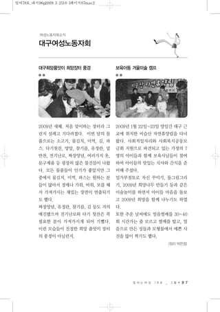 일 하 는 여 성 7 8 호 _ 3 월 8 7
대구여성노동자회
여성노동자회소식
대구희망품앗이 희망장터 풍경
2009년 새해. 처음 맞이하는 장터라 그
런지 설레고 기다려졌다. 이번 달의 물
품으로는 소고기, 물김치, 미역, 김, 파
스. 다기찻잔, 양말, 참기름, 유정란, 밑
반찬, 전기난로, 짜장양념, 여러가지 옷,
문구제품 등 굉장히 많은 물건들이 나왔
다. 모든 물품들이 인기가 좋았지만 그
중에서 물김치, 미역, 파스는 원하는 분
들이 많아서 경매나 가위, 바위, 보를 해
서 가져가시는 재밌는 장면이 연출되기
도 했다.
짜장양념, 유정란, 참기름, 김 등도 거의
매진됐으며 전기난로와 다기 찻잔은 꼭
필요한 분이 가져가시게 되어 기뻤다.
이런 모습들이 진정한 희망 품앗이 장터
의 풍경이 아닐런지.
보육아동 겨울미술 캠프
2009년 1월 22일~23일 양일간 대구 근
교에 위치한 비슬산 자연휴양림을 다녀
왔다. 사회적일자리와 사회복지공동모
금회 지원으로 파견되고 있는 가정의 7
명의 아이들과 함께 보육사님들이 참여
하여 아이들의 맛있는 식사와 간식을 준
비해 주셨다.
밀가루점토로 자신 꾸미기, 돌그림그리
기, 2009년 희망나무 만들기 등과 같은
미술놀이를 하면서 아이들 마음을 돌보
고 2009년 희망을 함께 나누기도 하였
다.
또한 추운 날씨에도 얼음썰매를 30~40
회 시간가는 줄 모르고 썰매를 탔고, 얼
음으로 만든 성들과 모형물에서 예쁜 사
진을 많이 찍기도 했다.
<정리 박은정>
일여78호_내지96p2009.3.2518:1페이지87mac2
 