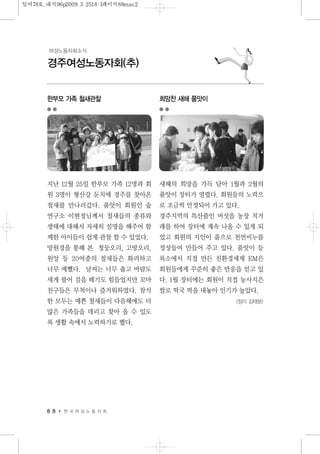 8 8 한 국 여 성 노 동 자 회
경주여성노동자회(추)
여성노동자회소식
한부모 가족 철새관찰
지난 12월 25일 한부모 가족 12명과 회
원 3명이 형산강 둔치에 경주를 찾아온
철새를 만나러갔다. 품앗이 회원인 숲
연구소 이현정님께서 철새들의 종류와
생태에 대해서 자세히 설명을 해주어 함
께한 아이들이 쉽게 관찰 할 수 있었다.
망원경을 통해 본 청둥오리, 고방오리,
원앙 등 20여종의 철새들은 화려하고
너무 예뻤다. 날씨는 너무 춥고 바람도
세게 불어 걸음 떼기도 힘들었지만 꼬마
친구들은 무척이나 즐거워하였다. 참석
한 모두는 예쁜 철새들이 다음해에도 더
많은 가족들을 데리고 찾아 올 수 있도
록 생활 속에서 노력하기로 했다.
희망찬 새해 품앗이
새해의 희망을 가득 담아 1월과 2월의
품앗이 장터가 열렸다. 회원들의 노력으
로 조금씩 안정되어 가고 있다.
경주지역의 특산품인 버섯을 농장 직거
래를 하여 장터에 계속 나올 수 있게 되
었고 회원의 지인이 품으로 천연비누를
정성들여 만들어 주고 있다. 품앗이 등
록소에서 직접 만든 친환경세제 EM은
회원들에게 꾸준히 좋은 반응을 얻고 있
다. 1월 장터에는 회원이 직접 농사지은
쌀로 떡국 떡을 내놓아 인기가 높았다.
<정리 김태분>
일여78호_내지96p2009.3.2518:1페이지88mac2
 