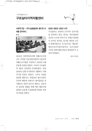 일 하 는 여 성 7 8 호 _ 3 월 8 9
구로삶터지역자활센터
지역자활센터소식
사회적기업 - (주)나눔돌봄센터 활기찬 미
래를 준비하다.
2003년 사회적일자리형 자활근로사업
으로 시작한 나눔간병사업단이 6년간의
자활근로사업을 마감하고 2008년 8월
공동체 인증을 받았다. 이로써 구로삶터
의 제5호 공동체가 탄생하였다. 또한
2008년 12월 주식회사로 전환하고 사회
적기업 인증도 받았다. 그러나 사업을
담당한 활동가는 관장님의 불도저같은
추진력 때문에 가랑이가 찢어질만큼 버
거웠다는 후문이 돌기도 했다고. 성공적
인 공동체 전환을 위해 애쓴 활동가와
29명의 공동체 구성원에게 축하와 격려
의 마음을 전한다.
2009 새로운 사업의 시작
구로삶터는 2009년 2가지의 신규사업
을 준비하고 있다. 하나는“참기름양과
김군의 고소한 이야기”로 사업단 명칭에
서 보이듯 참기름, 들기름 생산과 김구
이 판매사업이고, 또 한가지는“꽃단장”
방문무료이미용사업이다. 신규사업의
시작과 함께 활동가들의 담당업무가 조
금씩 바뀌었다.
<정리 이윤경>
일여78호_내지96p2009.3.2518:1페이지89mac2
 