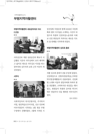 9 0 한 국 여 성 노 동 자 회
부평지역자활센터
지역자활센터소식
부평지역자활센터 새보금자리로 이사
(1/29)
사무공간과 개별 상담공간의 확보가 시
급했던 기존의 사무실에서 보다 쾌적하
고 넓어진 새로운 사무실로 이전을 하고
참여자와 실무자의 교육 근무 여건이 개
선되었다.
시무식
사회적일자리 복지간병사업, 주거복지
사업, 방문학습도우미사업, 신규 인큐베
이터사업단이 시작되는 2월 첫날 부평
구청에서 진행하였다. 1월에 시작된 시
장진입형 사업단과 함께 2009년 사업계
획과 센터 식구들을 소개하는 시간이 되
었으며 특별히 인천여성노동자회 이례
교 신임 회장님의 격려사로 새로운 각오
로 올 한해를 시작하게 되었다.
부평지역자활센터 상조회 총회
자활 상조회 총회가 2월 27일에 있었다.
신임회장으로 김형자(방문학습),부회장
박미영(장애활동)이 선출되었다. 신입회
원 소개와 이달의 생일자에게 축하의 꽃
을 전달했다. 소박하지만 내실있는 행사
였고, 회원들이 특별히 준비한 떡국이
매우 맛있어서 다들 행복한 저녁시간이
었다.
<정리 문영민>
일여78호_내지96p2009.3.2518:1페이지90mac2
 