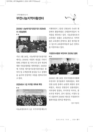 일 하 는 여 성 7 8 호 _ 3 월 9 1
부천나눔지역자활센터
지역자활센터소식
2009년 나눔재가장기요양기관 요양보호
사 사업설명회
지난 2월 26일, 나눔재가장기요양기관
에서는 2009년 사업의 내실을 기하기
위해 고객관리 및 서비스의 질적 개선에
대한 사업설명회를 개최하였다. 2008년
에 시작된 재가장기요양기관사업은 참
여자 및 고객관리에 중심을 두고 경쟁력
을 높이며 안정적인 사업을 펼쳐나가려
고 한다.
요양보호사 1급 자격증 취득에 뿌듯
나눔요양보호사 1급 국가자격증제도가
시행되면서 그동안 간병교육 수료후 현
장에서 활동하였던 간병참여자들이 자
격증을 취득하고 있다. 나눔요양보호사
교육원은 질좋은 교육운영으로 지역의
많은 교육센터 중에서도 좋은 평가를 받
고 있으며 교육참여자들의 높은 만족도
를 이끌어내고 있다.
가정관리사협회 부천지부 2009년 총회
2009년 2월 26일 전국가정관리사협회
부천지부 정기총회가 개최되었다. 재적
인원 50명 중에서 40명의 회원이 참석
하였고, 새로운 임원진이 선출되었다.
지부장에 정점숙, 부지부장 이미숙, 홍
보부장 허정미, 감사 정진선, 이정숙 등
이 선출되어 2009년 새로운 가정관리사
협회사업을 열어갈 예정이다.
<정리 박동옥>
일여78호_내지96p2009.3.2518:1페이지91mac2
 