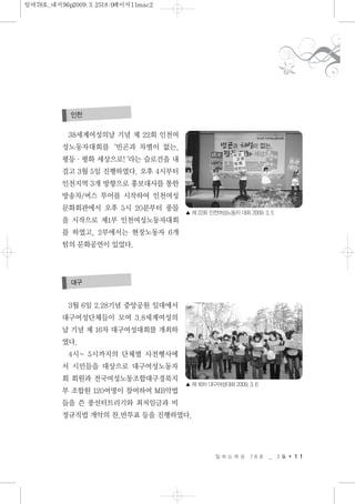 38세계여성의날 기념 제 22회 인천여
성노동자대회를‘빈곤과 차별이 없는,
평등·평화 세상으로!‘라는 슬로건을 내
걸고 3월 5일 진행하였다. 오후 4시부터
인천지역 3개 방향으로 홍보대사를 통한
방송차/버스 투어를 시작하여 인천여성
문화회관에서 오후 5시 20분부터 풍물
을 시작으로 제1부 인천여성노동자대회
를 하였고, 2부에서는 현장노동자 6개
팀의 문화공연이 있었다.
3월 6일 2.28기념 중앙공원 일대에서
대구여성단체들이 모여 3.8세계여성의
날 기념 제 16차 대구여성대회를 개최하
였다.
4시~ 5시까지의 단체별 사전행사에
서 시민들을 대상으로 대구여성노동자
회 회원과 전국여성노동조합대구경북지
부 조합원 120여명이 참여하여 MB악법
들을 쓴 풍선터트리기와 최저임금과 비
정규직법 개악의 찬.반투표 등을 진행하였다.
일 하 는 여 성 7 8 호 _ 3 월 1 1
인천
대구
▲ 제 22회 인천여성노동자 대회 2009. 3. 5
▲ 제 16차 대구여성대회 2009. 3. 6
일여78호_내지96p2009.3.2518:0페이지11mac2
 