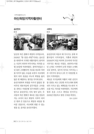 9 2 한 국 여 성 노 동 자 회
마산희망지역자활센터
지역자활센터소식
송년찬치
당신의 작은 변화가 희망의 시작입니다.
2008년“힘-웃음-희망”이라는 슬로건
을 내세우며 시작한 자활사업이 1년이라
는 시간이 다되어 마무리하는 자리를 12
월 30일에 마련하였다. 참여주민들은 1
년 동안 고생했다며 서로를 위로와 격려
를 아끼지 않는 모습을 보면서 서로에게
힘이 되어 웃음을 나누며 희망을 잃지
않은 한 해였다는 생각을 가지게 된다.
솔선수범하며 희생을 아끼지 않았던 참
여주민 대표자들에 실무자들은 고마움
을 전하고 사업단별 장기자랑과 노래자
랑으로 송년잔치는 더욱 빛이 났다. 우
리들의 작은 변화가 새로운 것을 만들어
가는 초석이 되고 희망의 시작이 되어
큰 힘과 큰 웃음으로 희망찬 내일을 열
어갈 것입니다. 서로에게 변할 수 있는
힘을 준, 즐거운 송년잔치였다.
시무식
송년잔치의 여운이 채 가시기도 전에 자
활사업이 시작되었다. 기쁨과 희망의
2009년이 되길 바라며 간소하게 치러진
시무식은 새로운 사업단, 천연비누사업
단 소개로 시작하여 11개 사업단 소개와
신규 참여자, 실무자 인사로 이어지는 1
부 시무식이 끝나고 2부 각 사업단별 모
임이 시작되었다.
새로운 식구들에게 자활이 어떤 곳인가
를 설명도 하고 간단한 자기소개와 함께
내가 가지고 있는 계획들을 나누면서 서
로를 아는 자리를 마련하였다. 서로에게
힘과 웃음 그리고 희망을 안겨주는
2009년 만들자고 힘찬 구호를 외친다.
<정리 김경아>
일여78호_내지96p2009.3.2518:1페이지92mac2
 