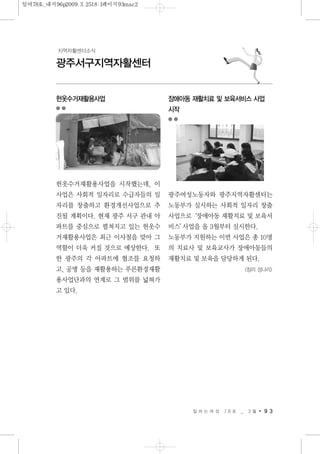 일 하 는 여 성 7 8 호 _ 3 월 9 3
광주서구지역자활센터
지역자활센터소식
헌옷수거재활용사업
헌옷수거재활용사업을 시작했는데, 이
사업은 사회적 일자리로 수급자들의 일
자리를 창출하고 환경개선사업으로 추
진될 계획이다. 현재 광주 서구 관내 아
파트를 중심으로 펼쳐지고 있는 헌옷수
거재활용사업은 최근 이사철을 맞아 그
역할이 더욱 커질 것으로 예상한다. 또
한 광주의 각 아파트에 협조를 요청하
고, 공병 등을 재활용하는 푸른환경재활
용사업단과의 연계로 그 범위를 넓혀가
고 있다.
장애아동 재활치료 및 보육서비스 사업
시작
광주여성노동자와 광주지역자활센터는
노동부가 실시하는 사회적 일자리 창출
사업으로‘장애아동 재활치료 및 보육서
비스’사업을 올 3월부터 실시한다.
노동부가 지원하는 이번 사업은 총 10명
의 치료사 및 보육교사가 장애아동들의
재활치료 및 보육을 담당하게 된다.
<정리 성나리>
일여78호_내지96p2009.3.2518:1페이지93mac2
 