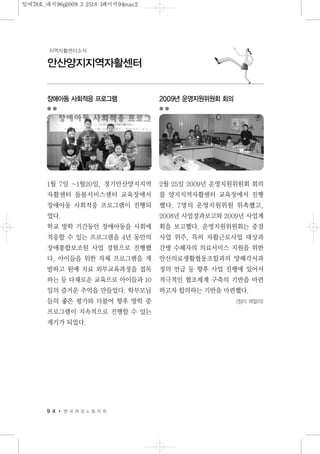 9 4 한 국 여 성 노 동 자 회
안산양지지역자활센터
지역자활센터소식
장애아동 사회적응 프로그램
1월 7일 ~1월20일, 경기안산양지지역
자활센터 돌봄서비스센터 교육장에서
장애아동 사회적응 프로그램이 진행되
었다.
학교 방학 기간동안 장애아동을 사회에
적응할 수 있는 프로그램을 4년 동안의
장애통합보조원 사업 경험으로 진행했
다. 아이들을 위한 자체 프로그램을 개
발하고 원예 치료 외부교육과정을 접목
하는 등 다채로운 교육으로 아이들과 10
일의 즐거운 추억을 만들었다. 학부모님
들의 좋은 평가와 더불어 향후 방학 중
프로그램이 지속적으로 진행할 수 있는
계기가 되었다.
2009년 운영지원위원회 회의
2월 25일 2009년 운영지원위원회 회의
를 양지지역자활센터 교육장에서 진행
했다. 7명의 운영지원위원 위촉했고,
2008년 사업경과보고와 2009년 사업계
획을 보고했다. 운영지원위원회는 중점
사업 위주, 특히 자활근로사업 대상과
간병 수혜자의 의료서비스 지원을 위한
안산의료생활협동조합과의 양해각서과
정의 언급 등 향후 사업 진행에 있어서
적극적인 협조체계 구축의 기반을 마련
하고자 합의하는 기반을 마련했다.
<정리 곽말라>
일여78호_내지96p2009.3.2518:1페이지94mac2
 