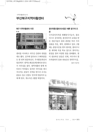 일 하 는 여 성 7 8 호 _ 3 월 9 5
부산북구지역자활센터
지역자활센터소식
북구 지역자활센터 이전
센터를 이사하고 사무실 간판과 썬팅을
새로 했다. 길가에 있다보니 수혜자분들
도 한 번씩 방문하신다. 주거환경개선사
업단에서 광역도배공동체(해피포인트)
가 사무실을 냈다. 광역자활과 함께 하
다보니 어려움도 있지만 사무실을 내니
지나가는 분들이 견적을 받으러 오시는
분들도 있고 간판도 멋지게 만들어서 눈
에 확 띤다. 개소식은 3월말 예정이다.
꽃뜨락풍선울타리사업단 예쁜 꽃가게 오
픈
국가공인자격증 화훼장식기능사, 플로
리스트 강사과정, 풍선장식사 교육을 받
은 전문가들이 꽃과 관련된 여러 가지
상품을 주문, 제작, 판매하고 있다. 2월
에는 졸업시즌을 맞아 꽃다발, 꽃바구니
를 제작해 직접 학교 앞으로 찾아가는
꽃집을 열어 다양한 꽃을 판매했다. 꽃
이 필요하신 분들은 언제, 어디서나 꽃
뜨락울타리 (336-9842)로 연락주시길.
<정리 이순덕>
일여78호_내지96p2009.3.2518:1페이지95mac2
 