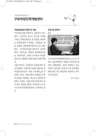 9 6 한 국 여 성 노 동 자 회
구로여성인력개발센터
여성인력개발센터소식
“여성새로일하기센터”로 지정
“여성새로일하기센터”는 전업주부 또는
육아·가사부담 등으로 중도에 직장을
그만둔 경력단절여성 중 취업을 희망하
는 여성들에게 구직상담, 직업훈련, 인
턴 취업등 종합취업지원서비스를 제공
한다.“여성새로일하기센터”를 지정되
면서, 직업교육, 취업과 창업대비교육
등 교육과정은 그대로 유지하되 여성들
에게 보다 활발한 취업지원을 하게 되었
다.
서울시에서는 경력단절 여성들에게 일
자리체험과 사회적응기회를 제공하고자
『여성일자리갖기 지원 프로젝트』를 추
진하고 있다. 서울시에서 6개월간 급여
의 50%를 지원하는 제도로서 참여를 희
망하는 업체나, 서울시에 주민등록이 되
어 있는 취업을 원하는 여성이면 누구든
구로여성인력개발센터에 신청하면 된
다.
유관기관 협약식
구로여성인력개발센터에서는 3.17일 아
파트 공동주택관리 업체와 유관기관 협
약을 진행하였다. 현재 진행하고 있는
아파트 경리실무 과정이수 한 훈련생들
에게 좀더 나은 취업처를 제공하는 계기
가 될 것이다.
<정리 강윤신>
일여78호_내지96p2009.3.2518:1페이지96mac2
 
