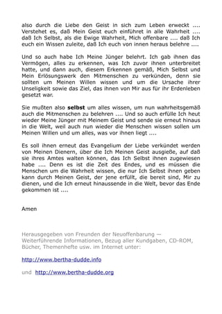 also durch die Liebe den Geist in sich zum Leben erweckt ....
Verstehet es, daß Mein Geist euch einführet in alle Wahrheit ....
daß Ich Selbst, als die Ewige Wahrheit, Mich offenbare .... daß Ich
euch ein Wissen zuleite, daß Ich euch von innen heraus belehre ....
Und so auch habe Ich Meine Jünger belehrt. Ich gab ihnen das
Vermögen, alles zu erkennen, was Ich zuvor ihnen unterbreitet
hatte, und dann auch, diesem Erkennen gemäß, Mich Selbst und
Mein Erlösungswerk den Mitmenschen zu verkünden, denn sie
sollten um Meinen Willen wissen und um die Ursache ihrer
Unseligkeit sowie das Ziel, das ihnen von Mir aus für ihr Erdenleben
gesetzt war.
Sie mußten also selbst um alles wissen, um nun wahrheitsgemäß
auch die Mitmenschen zu belehren .... Und so auch erfülle Ich heut
wieder Meine Jünger mit Meinem Geist und sende sie erneut hinaus
in die Welt, weil auch nun wieder die Menschen wissen sollen um
Meinen Willen und um alles, was vor ihnen liegt ....
Es soll ihnen erneut das Evangelium der Liebe verkündet werden
von Meinen Dienern, über die Ich Meinen Geist ausgieße, auf daß
sie ihres Amtes walten können, das Ich Selbst ihnen zugewiesen
habe .... Denn es ist die Zeit des Endes, und es müssen die
Menschen um die Wahrheit wissen, die nur Ich Selbst ihnen geben
kann durch Meinen Geist, der jene erfüllt, die bereit sind, Mir zu
dienen, und die Ich erneut hinaussende in die Welt, bevor das Ende
gekommen ist ....
Amen
Herausgegeben von Freunden der Neuoffenbarung —
Weiterführende Informationen, Bezug aller Kundgaben, CD-ROM,
Bücher, Themenhefte usw. im Internet unter:
http://www.bertha-dudde.info
und http://www.bertha-dudde.org
 