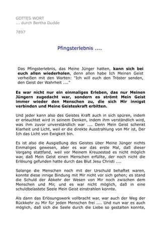 GOTTES WORT
... durch Bertha Dudde
7897
Pfingsterlebnis ....
Das Pfingsterlebnis, das Meine Jünger hatten, kann sich bei
euch allen wiederholen, denn allen habe Ich Meinen Geist
verheißen mit den Worten: "Ich will euch den Tröster senden,
den Geist der Wahrheit ...."
Es war nicht nur ein einmaliges Erleben, das nur Meinen
Jüngern zugedacht war, sondern es strömt Mein Geist
immer wieder den Menschen zu, die sich Mir innigst
verbinden und Meine Geisteskraft erbitten.
Und jeder kann also des Geistes Kraft auch in sich spüren, indem
er erleuchtet wird in seinem Denken, indem ihm verständlich wird,
was ihm zuvor unverständlich war .... Denn Mein Geist schenkt
Klarheit und Licht, weil er die direkte Ausstrahlung von Mir ist, Der
Ich das Licht von Ewigkeit bin.
Es ist also die Ausgießung des Geistes über Meine Jünger nichts
Einmaliges gewesen, aber es war das erste Mal, daß dieser
Vorgang stattfand, weil vor Meinem Kreuzestod es nicht möglich
war, daß Mein Geist einen Menschen erfüllte, der noch nicht die
Erlösung gefunden hatte durch das Blut Jesu Christi ....
Solange die Menschen noch mit der Urschuld behaftet waren,
konnte diese innige Bindung mit Mir nicht vor sich gehen; es stand
die Schuld der Abkehr der Wesen von Mir noch zwischen dem
Menschen und Mir, und es war nicht möglich, daß in eine
schuldbelastete Seele Mein Geist einstrahlen konnte.
Als dann das Erlösungswerk vollbracht war, war auch der Weg der
Rückkehr zu Mir für jeden Menschen frei .... Und nun war es auch
möglich, daß sich die Seele durch die Liebe so gestalten konnte,
 