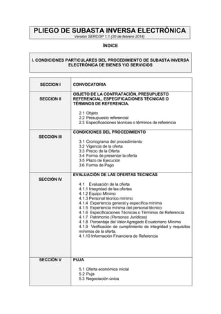PLIEGO DE SUBASTA INVERSA ELECTRÓNICA Versión SERCOP 1.1 (20 de febrero 2014) 
ÍNDICE 
I. CONDICIONES PARTICULARES DEL PROCEDIMIENTO DE SUBASTA INVERSA ELECTRÓNICA DE BIENES Y/O SERVICIOS 
SECCION I 
CONVOCATORIA 
SECCION II 
OBJETO DE LA CONTRATACIÓN, PRESUPUESTO REFERENCIAL, ESPECIFICACIONES TÉCNICAS O TÉRMINOS DE REFERENCIA. 
2.1 Objeto 
2.2 Presupuesto referencial 
2.3 Especificaciones técnicas o términos de referencia 
SECCION III 
CONDICIONES DEL PROCEDIMIENTO 
3.1 Cronograma del procedimiento 
3.2 Vigencia de la oferta 
3.3 Precio de la Oferta 
3.4 Forma de presentar la oferta 
3.5 Plazo de Ejecución 
3.6 Forma de Pago 
SECCIÓN IV 
EVALUACIÓN DE LAS OFERTAS TECNICAS 
4.1 Evaluación de la oferta 
4.1.1 Integridad de las ofertas 
4.1.2 Equipo Mínimo 
4.1.3 Personal técnico mínimo 
4.1.4 Experiencia general y específica mínima 
4.1.5 Experiencia mínima del personal técnico 
4.1.6 Especificaciones Técnicas o Términos de Referencia 
4.1.7 Patrimonio (Personas Jurídicas) 
4.1.8 Porcentaje del Valor Agregado Ecuatoriano Mínimo 
4.1.9 Verificación de cumplimiento de integridad y requisitos mínimos de la oferta. 
4.1.10 Información Financiera de Referencia 
SECCIÓN V 
PUJA 
5.1 Oferta económica inicial 
5.2 Puja 
5.3 Negociación única 
 