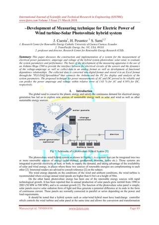 International Journal of Scientific and Technical Research in Engineering (IJSTRE)
www.ijstre.com Volume 3 Issue 2 ǁ March 2018.
Manuscript id. 789884494 www.ijstre.com Page 49
–Development of Measuring technique for Electric Power of
Wind turbine-Solar Photovoltaic hybrid system
J. Cuesta1
, H. Pesantez 1
S. Sami1,2
1. Research Center for Renewable Energy Catholic University of Cuenca Cuenca, Ecuador
2. TransPacific Energy, Inc. NV, USA, 89183
2. professor and director, Research Center for Renewable Energy Research (CER)
Summary- This paper discusses the construction and implementation of a system for the measurement of
electrical power parameters; amperage and voltage of the hybrid system photovoltaic solar-wind, to evaluate
the system parameters and performance. The basis of the development of the measuring apparatus is the use of
an Arduino Mega 2560 to provide the interface between the electrical circuits of the sensors and the dynamics
of the voltage-amperage as well as collect data in an analog format as well as development of functional
dependence relationships. The collected data is converted into digital format and stored it in an Excel format
through the "PLX-DAQ Spreadsheet" that connects the Arduino and the PC for display and analysis of the
system parameters. The proposed technique for power measurements of AC and DC proved to be reliable and
can predict the power amperage and voltage within relative error of 1.63 % for AC and 4.16% for DC,
respectively.
I. Introduction
The global need to conserve the planet, energy and satisfy the continuous demand for electrical energy
generation has led us to explore new sources of sustainable energy such as solar and wind as well as other
sustainable energy sources.
Fig. 1: Schematic of a photovoltaic Hybrid System [1].
The photovoltaic wind hybrid system as shown in Figure 1, is a system that can be integrated into two
or more renewable sources of energy (solar-thermal, geothermal, biomass, hydro etc.). Those systems are
integrated to provide electricity or heat, or both, to supply the demand, and taking advantage of the availability
of solar and wind energy, in places where these two sources of renewable energies are complementing to each
other [2]. Interested readers are advised to consult reference [2] on the subject.
The wind energy depends on the conditions of the wind and ambient conditions, the wind turbine is
recommended where average annual wind speeds are higher than 6.5m/s at a height of 50m.
On the other hand, photovoltaic energy has been one of the renewable energy sources with rapid
technological growth. It has been reported that its annual production of solar panels grew tenfold from 1990 to
2003 (50 MW to 500 MW), and is in constant growth [3]. The function of the photovoltaic solar panel is simple;
solar panels receive solar radiation form of light and thus generate a potential difference at its ends in the form
of continuous current. These panels are normally connected in parallel or series depending on the power and
load requirements.
It should be noted that a hybrid system such as solar/wind hybrid must have load/charge controller
which controls the wind turbine and solar panel at the same time and allows the conversion and transformation
 