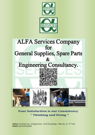 Address: 6 October City – El Magd Centre – Ali El Din Buildings - Office No. 15 – 2nd
Floor.
Mobile: (02) 01207320300.
ALFA Services Company
for
General Supplies, Spare Parts
&
Engineering Consultancy.
 
