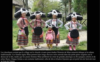 Les chercheurs croient que le village est le «fossile vivant» pour étudier l'histoire de Miao minorité éthique et la culture
traditionnelle. Les femmes âgées Miao portent leurs longs cheveux noirs enroulé dans des petits pains soignées sur le
dessus de la tête, tandis que les jeunes femmes Miao préfèrent les orner de grandes plastique ou d'os peignes colorés et de
jolies fleurs. Chaque femme a son costume traditionnel, robe de tête et d'autres bijoutier qui est porté lors de festivals tout
au long de l'année
 
