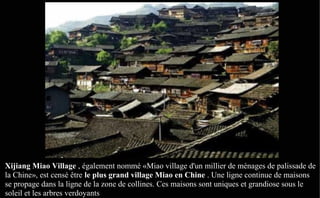Xijiang Miao Village , également nommé «Miao village d'un millier de ménages de palissade de
la Chine», est censé être le plus grand village Miao en Chine . Une ligne continue de maisons
se propage dans la ligne de la zone de collines. Ces maisons sont uniques et grandiose sous le
soleil et les arbres verdoyants
 