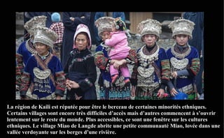 La région de Kaili est réputée pour être le berceau de certaines minorités ethniques.
Certains villages sont encore très difficiles d’accès mais d’autres commencent à s’ouvrir
lentement sur le reste du monde. Plus accessibles, ce sont une fenêtre sur les cultures
ethniques. Le village Miao de Langde abrite une petite communauté Miao, lovée dans une
vallée verdoyante sur les berges d’une rivière.
 
