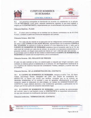 Página 10 de 13
TELEFONO:032~940..663
TElEFAX032946007
maiL dr.chave>;8alo@hotmailcom
DIRECCIÓN: CHILE 26..:>6YPICHlNCHA
PAGINAWEB: www.homherosriobamhacom
Cláusula Undécima.- TERMINACION DEL CONTRATO
10.2 El CUERPO DE BOMBEROS DE RIOBAMBA, podrá cambiar de administrador
del contrato, para lo cual bastará cursar al CONTRATISTA la respectiva comunicación;
sin que sea necesariola modificacióndel texto contractual.
10.1 El CUERPO DE BOMBEROS DE RIOBAMBA, designa al señor Tnte. (B) Mario
Fabián Samaniego Rosas, trabajador del CBR, con cédula de ciudadanía No.
0602927162, el mismo que tendra que verificar, constatar que no se violente las
clausulas establecidas en el contrato y que se garantice efectivamente la entrega
recepcion según lo estipulado en plos pliegos, en calidad de ADMINISTRADOR DEL
CONTRATO, quien deberá atenerse a las condiciones generales y particulares de los
pliegosque forman parte del presente instrumentolegal.
Cláusula Décima.- DE LA ADMINISTRACiÓN DEL CONTRATO:
El valor de este contrato es fijo y no estará sujeto a reajuste por ningún concepto, caso
contrario se deberá aplicar lo establecido en el artículo 141 del ReglamentoGeneral de la
Ley Orgánica del Sistema Nacional de Contratación Pública, siempre y cuando este sea
procedente.
Cláusula Novena.- DEL REAJUSTE DE PRECIOS
8.1 Por cada día de retardo en la ejecución de las obligaciones contractuales por parte
del señor LUIS CORNELlO SALAZAR MOLlNA, representante de la empresa COPPOLA
DEL ECUADOR, se aplicará la multa de acuerdo a lo que determina la ley; y, valor que el
CUERPO DE BOMBEROS DE RIOBAMBA establece para el presente caso es el 1%, del
valor total del contrato por cada día de retraso, de acuerdo a la naturalezaestablecidaen el
presentecontrato, en ningún caso podrá ser menosal1 por 1.000 del valor del contrato.
El porcentaje para el cálculo de las multas lo determinará el CUERPO DE BOMBEROS DE
RIOBAMBA en función del incumplimientoy de la contratación.
Cláusula Octava.- MULTAS
Cláusula Séptima.- PLAZO
7.1 El plazo para la entrega de la totalidad de los bienes contratados es de 60 DíAS
PLAZO,contadosa partirde lafecha de suscripcióndel contrato.
6.2 Las garantías entregadasse devolveránde acuerdo a lo establecidoen el artículo
118 del RGLOSNCP. Entre tanto, deberán mantenerse vigentes, lo que será vigilado y
exigidopor la CONTRATANTEy especialmentepor el administradordel presentecontrato.
RIOBAMBA-ECUADOR
CUERPO DE BOMBEROS
DE RIOBAMBA
ASESORIA JURIDICA
 