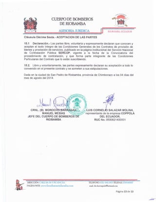 Página 13 de 13
TELEFONQ:03'2-940-663 TELEPAX:032946007
maiLdr.chave:rgalo@hotmailcom
DIRECOÓN: CHII..E26-56 Y PICHINCHA
PAGINAWEB: www.bomberosriobambacom
SALAZAR MOLlNA,
representante de la empresa COPPOLA
DEL ECUADOR.
RUC No. 0500821400001
Dada en la ciudad de San Pedro de Riobamba, provincia de Chimborazo a los 04 días del
mes de agosto del 2014.
15.2. Libre y voluntariamente, las partes expresamente declaran su aceptación a todo lo
convenido en el presente contrato y se someten a sus estipulaciones.
15.1 Declaración.- Las partes libre, voluntaria y expresamente declaran que conocen y
aceptan el texto íntegro de las Condiciones Generales de los Contratos de provisión de
bienes y prestación de servicios, publicado en la página institucional del Servicio Nacional
de Contratación Pública SERCOP, vigente a la fecha de la Convocatoria del
procedimiento de contratación, y que forma parte integrante de las Condiciones
Particulares del Contrato que lo están suscribiendo.
Cláusula Décima Sexta.- ACEPTACION DE LAS PARTES
RIOBAMBA-EaJADOR
JURIDICA
CUERPO DE BOMBEROS
DERIOBAMBA
 