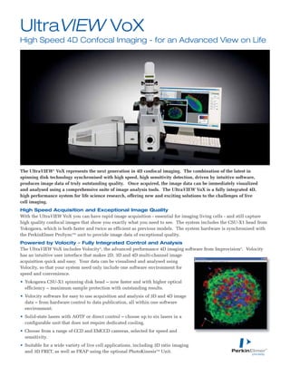The UltraVIEW®
VoX represents the next generation in 4D confocal imaging. The combination of the latest in
spinning disk technology synchronised with high speed, high sensitivity detection, driven by intuitive software,
produces image data of truly outstanding quality. Once acquired, the image data can be immediately visualized
and analysed using a comprehensive suite of image analysis tools. The UltraVIEW VoX is a fully integrated 4D,
high performance system for life science research, offering new and exciting solutions to the challenges of live
cell imaging.
High Speed Acquisition and Exceptional Image Quality
With the UltraVIEW VoX you can have rapid image acquisition - essential for imaging living cells - and still capture
high quality confocal images that show you exactly what you need to see. The system includes the CSU-X1 head from
Yokogawa, which is both faster and twice as efficient as previous models. The system hardware is synchronised with
the PerkinElmer ProSyncTM
unit to provide image data of exceptional quality.
Powered by Volocity – Fully Integrated Control and Analysis
The UltraVIEW VoX includes Volocity®
, the advanced performance 4D imaging software from Improvision®
. Volocity
has an intuitive user interface that makes 2D, 3D and 4D multi-channel image
acquisition quick and easy. Your data can be visualised and analysed using
Volocity, so that your system need only include one software environment for
speed and convenience.
• Yokogawa CSU-X1 spinning disk head – now faster and with higher optical
efficiency – maximum sample protection with outstanding results.
• Volocity software for easy to use acquisition and analysis of 3D and 4D image
data – from hardware control to data publication, all within one software
environment.
• Solid-state lasers with AOTF or direct control – choose up to six lasers in a
configurable unit that does not require dedicated cooling.
• Choose from a range of CCD and EMCCD cameras, selected for speed and
sensitivity.
• Suitable for a wide variety of live cell applications, including 3D ratio imaging
and 3D FRET, as well as FRAP using the optional PhotoKinesisTM
Unit.
UltraVIEW VoX
High Speed 4D Confocal Imaging - for an Advanced View on Life
 