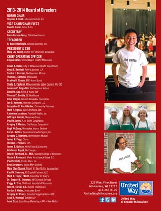 225 West Vine Street
Milwaukee, WI 53212
414-263-8100
UnitedWayMilwaukee.org
Board Chair
Stephen A. Roell, Johnson Controls, Inc.
Vice Chair/Chair Elect
David J. Lubar, Lubar  Co.
Secretary
Linda Gorens-Levey, Stark Investments
Treasurer
R. Bruce McDonald, Johnson Controls, Inc.
President  CEO
Mary Lou Young, United Way of Greater Milwaukee
Chief Operating Officer
Filippo Carini, United Way of Greater Milwaukee
Bevan K. Baker, City of Milwaukee Health Department
Linda E. Benfield, Foley  Lardner LLP
Sandra L. Botcher, Northwestern Mutual
Thomas J. Cardella, MillerCoors
Bradley D. Chapin, BMO Harris Bank
Sheila D. Cochran, Milwaukee Area Labor Council, AFL-CIO
Jameson P. Delgadillo, Northwestern Mutual
David W. Gay, Ernst  Young LLP
Thomas C. Gentile, GE Healthcare
Ellen Gilligan, Greater Milwaukee Foundation
Jon D. Hammes, Hammes Company, LLC
Jacqueline D. Herd-Barber, Community Volunteer	
Mark F. Irgens, Irgens Partners, LLC
Catherine Jacobson, Froedtert Health, Inc.		
Jeffrey A. Joerres, ManpowerGroup
Paul W. Jones, A. O. Smith Corporation
Gregory S. Marcus, The Marcus Corporation
Hugh McGarry, Milwaukee Journal Sentinel
Cory L. Nettles, Generation Growth Capital, Inc.
Gregory C. Oberland, Northwestern Mutual
James R. Popp, Chase		
Michael J. Porcaro, UPS
James E. Quinlan, Wells Fargo  Company
Kristine A. Rappé, We Energies
John R. Raymond, Sr., M.D., Medical College of Wisconsin
Nicole J. Renouard, Whyte Hirschboeck Dudek S.C.
Paul Schmitz, Public Allies, Inc.
Lynn Sprangers, Mount Mary College
Mary Ellen Stanek, Robert W. Baird  Co. Incorporated
Paul W. Sweeney, PS Capital Partners, LLC
Mark R. Taylor, FACHE, Columbia St. Mary’s
Dr. Gregory E. Thornton, MPS Central Services
Peggy N. Troy, Children’s Hospital of Wisconsin
Nick W. Turkal, M.D., Aurora Health Care
Gordon J. Weber, Associated Bank
Gregory M. Wesley, Gonzalez Saggio  Harlan LLP
Scott A. Wrobbel, Deloitte LLP
Anne Zizzo, Zizzo Group Marketing + PR + New Media
2013-2014 Board of Directors
 