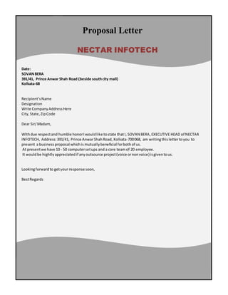 Proposal Letter
Date:
SOVANBERA
391/41, Prince Anwar Shah Road (beside southcity mall)
Kolkata-68
Recipient’sName
Designation
Write CompanyAddressHere
City,State,ZipCode
Dear Sir/Madam,
Withdue respectand humble honorIwouldlike tostate thatI, SOVAN BERA,EXECUTIVE HEAD of NECTAR
INFOTECH, Address:391/41, Prince Anwar ShahRoad, Kolkata-700068, am writingthislettertoyou to
present a businessproposal whichis mutually beneficial forbothof us.
At presentwe have 10 - 50 computersetups and a core teamof 20 employee.
It wouldbe hightlyappreciatedif anyoutsource project(voice ornonvoice) isgiventous.
Lookingforwardto getyour response soon,
BestRegards
NECTAR INFOTECH
 