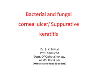 Bacterial and fungal
corneal ulcer/ Suppurative
keratitis
Dr. S. K. Mittal
Prof. and Head
Dept. Of Ophthalmology
AIIMS, Rishikesh
[MBBS Lecture dated 06-02-2018]
 