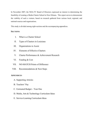 In November 2007, the NOA-TV Board of Directors expressed an interest in determining the
feasibility of creating a Media Charter School in New Orleans. This report serves to demonstrate
the viability of such a venture, based on research gathered from various local, regional, and
national sources and organizations.
This study is divided among eight sections and the accompanying appendices.
SECTIONS
I. What is a Charter School
II. Types of Charters in Louisiana
III. Organizations to Assist
IV. Elements of Effective Charters
V. Charter Performance & Achievement Research
VI. Funding & Cost
VII. NO-MATCH Points of Difference
VIII. Recommendations & Next Steps
APPENDICES
A. Supporting Articles
B. Teachers’ Pay
C. Estimated Budget – Year One
D. Media, Arts & Technology Curriculum Ideas
E. Service-Learning Curriculum Ideas
 