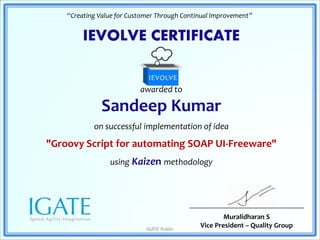 IEVOLVE CERTIFICATE
awarded to
Sandeep Kumar
on successful implementation of idea
"Groovy Script for automating SOAP UI-Freeware"
using Kaizen methodology
“Creating Value for Customer Through Continual Improvement”
Muralidharan S
Vice President – Quality GroupIGATE Public
 