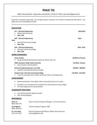 PHUC TO
5460 S Hew Wood Dr, Taylorsville Utah 84129 | (214) 577-7910 | phucto21t@gmail.com
Extremely motivated, passionate, and energized about working in the electrical engineering field where I can
apply my current knowledge and skills.
EDUCATION
B.S. – Electrical Engineering 2014-2015
• Weber State University
• GPA: 3.89
APE – Electrical Engineering 2013 -
2014
• Salt Lake Community College
• GPA: 3.93
APE – Chemical Engineering 2010 - 2012
• Salt Lake Community College
• GPA: 3.94
WORK EXPERIENCE
Senior Project 01/2015 to Present
• Design and Build Slip Detection System for Electric Race Car
Office Assistant, Weber State University Fall 2014 - Present
• Assist Students with Disabilities
Electronic Engineering Intern, Zu Audio 05/2015 - 08/2015
• Amplifier and Cable Manufacture Design
Student Tutor, Salt Lake Community College Fall 2010 – Fall 2014
• Tutor for Learning Center in Math, Chemistry, Physics and Engineering
ACHIEVEMENT
• Departmental Honor from Weber State University (Summa Cum Laude)
• President’s List and High Honor Graduate from Salt Lake Community College
• Phi Theta Kappa Honor Society Member
LEADERSHIP POSITIONS
• International Student Diplomat Leader
• IEEE and ACS Member
REFERENCES
Steve To System Technical Program Manager, L-3 Communications
(801) 550-2176
Scott Nguyen Technical Support Engineer, EMC
(801) 244-6132
Dr. Larry Zeng Electrical Engineering Professor, Weber State University
(801) 626-6864 larryzeng@weber.edu
 