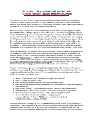 AN OPEN LETTER CALLING FOR CYBER RESILIENCE AND
NATIONAL FOCUS ON LOCALITY-BASED CYBER CAPACITY
The purpose of this letter, offered through the collaborative efforts of a number of community-based
cybersecurity organizations in ten states, is to inform the Federal Government of the strong capability
emerging from regional and local cybersecurity public-private partnerships, and to seek support that these
organizations be included as part of the national cybersecurity plan.
Across the country, a number of innovative community initiatives, extending across regions, have been
established to address cyberspace threats to critical infrastructure. The initiatives integrate government
and private efforts through public-private partnerships, promote research, and support the education and
training of both cyber professionals and the user population at large. These organizations are developing
the ability to share information by establishing a ‘trusted entity’ to improve intelligence and preparedness.
They are bringing resources that are essential to deal with the threats brought about by the Cyber Age.
They are building new aspects of the economy built on the IT industry, which is a critical market in the
United States. If properly supported and integrated with other national efforts, regional and local cyber
initiatives will form the foundation for a new cyber resilience and preparedness framework for the nation.
Facing risk of cyberattack, the resilience of critical infrastructure is a national imperative, as announced by
the White House in February this year. The community-based cyber initiatives align perfectly with the
emerging national strategy to build cyber resilience. Preparedness, response, and recovery capability is
needed at the point of impact of a cyberattack. The community cyber initiatives should therefore be
central to the capacity building that is needed to improve preparedness and emergency response within
the locality of the critical infrastructure that is being targeted. Failure to integrate these regional and local
cyber initiatives in the emerging cyber framework would leave the nation vulnerable.
There are several existing regional and local public-private partnership cyber initiatives in this country,
while others are emerging. The following groups have joined in this Open Letter to call for greater national
engagement, collaboration, and promotion of this now-established movement toward cyber resilience
building at community and regional levels:
 Western Cyber Exchange – WCX (Colorado, New Mexico, and Wyoming)
 Cyber City USA in San Antonio, Texas
 Cyber Huntsville in Huntsville, Alabama and supporting organizations
 Public Regional Security Information Management (PRISEM) project in the Puget Sound region of
Washington State
 Cyber Incident Response Coalition and Analysis Sharing (CIRCAS) of the Pacific Northwest
 State of Oklahoma Cyber Security Operations Center (SOC2) and supporting organizations
 Stephenson Disaster Management Institute at LSU and supporting organizations
 Alabama Cyber Research Consortium and supporting organizations
 Advanced Cyber Security Center – ACSC (Boston and Greater New England)
 Pacific NorthWest Economic Region (PNWER)
If properly utilized, such initiatives can serve an invaluable function in our national effort to bolster U.S.
cyber defenses. These organizations facilitate local and regional information-sharing, break down barriers
between the public and private sector, and ensure the establishment of strong regional partnerships.
These partnerships allow businesses, law enforcement, state and local government, and other entities to
 