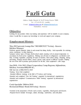 Fazli Guta
Address: Hajdin Matoshi St. No.07 Ferizaj Kosovo 70000
Tel: +377-45-595-921 (mobile)
E-mail: fazliguta@yahoo.com & fazliguta@hotmail.com
Nationalities: Kosovar
Objective
Looking for any position where my training and experience will be valuable in your company,
where I would like to expose my knowledge to work and support your company.
Employment History
May.2013-present, Lounge Bar “RESIDENCE”Ferizaj – Kosovo
Kitchen Manager
Performs general janitorial duties in and around the dining facility. And responsible for ordering,
stores, warehouse, or other functions,
I prepare various types of Soups, fresh/cooked salads ensuring to be in proper temperature in
accordance by food service regulations. Making sure all items in refrigerators are labeled at all
time. Cooking vegetables, preparing all types of starches, short orders, frying, chopping, slicing,
and dicing. Prepares dessert dishes, sauces, gravies using special or difficult recopies. Helping
the rest of the staff to produce good products for the line, clean equipment’s after usage.
Jan.2010– Feb. 2013, FluorCorporation, Camp Bagram, Afghanistan,
Kitchen, ForemanBBQ DFAC,
Shift lead also at BBQ RSOI in BAF
Training: Serve Safe completed
Attended different trainings in the field of “Cookery and Catering
Attended and completed ‘First Aid Training’ organized by international organizations
Attended and completed ‘Communication Skills Training’ organized by international
organizations
Cook-Specialist 2004-to 2010
RestaurantDinner Route 66 Ferizaj - Kosovo
•Assisted in the preparation of foods such as meats, vegetables, baked goods and desserts.
.Prepared food to include beverages, salads, dressings, sandwiches, and cold plates
 