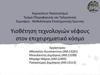 Χαροκόπειο Πανεπιστήμιο
Τμήμα Πληροφορικής και Τηλεματικής
Σεμινάριο - Μεθοδολογία Επιστημονικής Έρευνας
Υιοθέτηση τεχνολογιών νέφους
στον επιχειρηματικό κόσμο
Εργάστηκαν:
Αθανασίου Κωνσταντίνος (ΑΜ:13101)
Μπουλανίτης Δημήτριος (ΑΜ:13109)
Μπράχο Μάριος (ΑΜ:12403)
Παπασπύρος Δημήτριος (ΑΜ:13113)
 