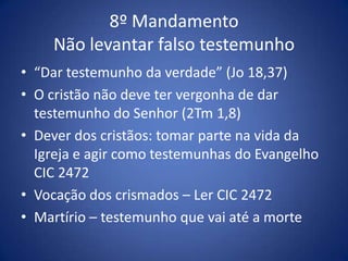 8º Mandamento
    Não levantar falso testemunho
• “Dar testemunho da verdade” (Jo 18,37)
• O cristão não deve ter vergonha de dar
  testemunho do Senhor (2Tm 1,8)
• Dever dos cristãos: tomar parte na vida da
  Igreja e agir como testemunhas do Evangelho
  CIC 2472
• Vocação dos crismados – Ler CIC 2472
• Martírio – testemunho que vai até a morte
 