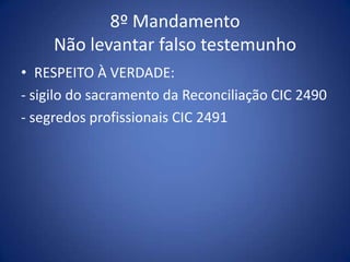 8º Mandamento
     Não levantar falso testemunho
• RESPEITO À VERDADE:
- sigilo do sacramento da Reconciliação CIC 2490
- segredos profissionais CIC 2491
 