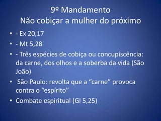 9º Mandamento
   Não cobiçar a mulher do próximo
• - Ex 20,17
• - Mt 5,28
• - Três espécies de cobiça ou concupiscência:
  da carne, dos olhos e a soberba da vida (São
  João)
• São Paulo: revolta que a “carne” provoca
  contra o “espírito”
• Combate espiritual (Gl 5,25)
 