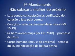 9º Mandamento
   Não cobiçar a mulher do próximo
• Luta contra concupiscência: purificação do
  coração e luta pela pureza
• Coração – sede da personalidade moral (Mt
  15,19)
• 6º bem-aventurança (ler CIC 2518) – promessa
  de Jesus
• Corpo humano (meu e do próximo) – templo
  do ES, manifestação da beleza divina
 
