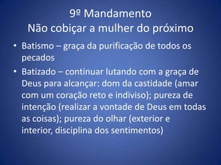 9º Mandamento
   Não cobiçar a mulher do próximo
• Batismo – graça da purificação de todos os
  pecados
• Batizado – continuar lutando com a graça de
  Deus para alcançar: dom da castidade (amar
  com um coração reto e indiviso); pureza de
  intenção (realizar a vontade de Deus em todas
  as coisas); pureza do olhar (exterior e
  interior, disciplina dos sentimentos)
 
