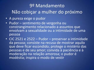 9º Mandamento
   Não cobiçar a mulher do próximo
• A pureza exige o pudor
• Pudor – sentimento de vergonha ou
  constrangimento relacionado a assuntos que
  envolvam a sexualidade ou a intimidade de uma
  pessoa
• CIC 2521 e 2522 – Pudor – preservar a intimidade
  da pessoa; consiste na recusa de mostrar aquilo
  que deve ficar escondido; protege o mistério das
  pessoas e de seu amor; convida à paciência e à
  moderação na relação amorosa; o pudor é
  modéstia; inspira o modo de vestir
 