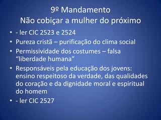 9º Mandamento
   Não cobiçar a mulher do próximo
• - ler CIC 2523 e 2524
• Pureza cristã – purificação do clima social
• Permissividade dos costumes – falsa
  “liberdade humana”
• Responsáveis pela educação dos jovens:
  ensino respeitoso da verdade, das qualidades
  do coração e da dignidade moral e espiritual
  do homem
• - ler CIC 2527
 