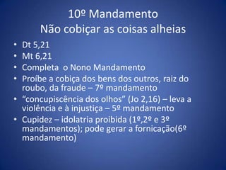 10º Mandamento
       Não cobiçar as coisas alheias
• Dt 5,21
• Mt 6,21
• Completa o Nono Mandamento
• Proíbe a cobiça dos bens dos outros, raiz do
  roubo, da fraude – 7º mandamento
• “concupiscência dos olhos” (Jo 2,16) – leva a
  violência e à injustiça – 5º mandamento
• Cupidez – idolatria proibida (1º,2º e 3º
  mandamentos); pode gerar a fornicação(6º
  mandamento)
 