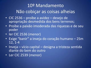 10º Mandamento
       Não cobiçar as coisas alheias
• CIC 2536 – proíbe a avidez – desejo de
  apropriação desmedida dos bens terrenos;
• Proíbe a paixão imoderada das riquezas e de seu
  poder
• ler CIC 2536 (menor)
• Exige “banir” a inveja do coração humano – 2Sm
  12, 1-4
• Inveja – vício capital – designa a tristeza sentida
  diante do bem do outro
• Ler CIC 2539 (menor)
 