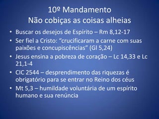 10º Mandamento
      Não cobiças as coisas alheias
• Buscar os desejos de Espírito – Rm 8,12-17
• Ser fiel a Cristo: “crucificaram a carne com suas
  paixões e concupiscências” (Gl 5,24)
• Jesus ensina a pobreza de coração – Lc 14,33 e Lc
  21,1-4
• CIC 2544 – desprendimento das riquezas é
  obrigatório para se entrar no Reino dos céus
• Mt 5,3 – humildade voluntária de um espírito
  humano e sua renúncia
 