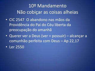 10º Mandamento
      Não cobiçar as coisas alheias
• CIC 2547 O abandono nas mãos da
  Providência do Pai do Céu liberta da
  preocupação do amanhã
• Querer ver a Deus (ver = possuir) – alcançar a
  comunhão perfeita com Deus – Ap 22,17
• Ler 2550
 
