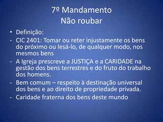 7º Mandamento
                 Não roubar
• Definição:
- CIC 2401: Tomar ou reter injustamente os bens
  do próximo ou lesá-lo, de qualquer modo, nos
  mesmos bens
- A Igreja prescreve a JUSTIÇA e a CARIDADE na
  gestão dos bens terrestres e do fruto do trabalho
  dos homens.
- Bem comum – respeito à destinação universal
  dos bens e ao direito de propriedade privada.
- Caridade fraterna dos bens deste mundo
 