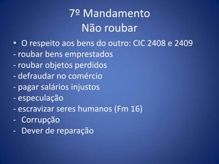 7º Mandamento
                Não roubar
• O respeito aos bens do outro: CIC 2408 e 2409
- roubar bens emprestados
- roubar objetos perdidos
- defraudar no comércio
- pagar salários injustos
- especulação
- escravizar seres humanos (Fm 16)
- Corrupção
- Dever de reparação
 