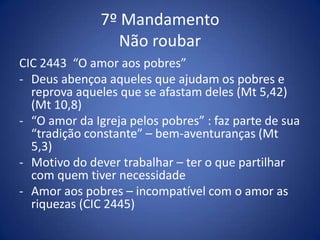 7º Mandamento
                 Não roubar
CIC 2443 “O amor aos pobres”
- Deus abençoa aqueles que ajudam os pobres e
  reprova aqueles que se afastam deles (Mt 5,42)
  (Mt 10,8)
- “O amor da Igreja pelos pobres” : faz parte de sua
  “tradição constante” – bem-aventuranças (Mt
  5,3)
- Motivo do dever trabalhar – ter o que partilhar
  com quem tiver necessidade
- Amor aos pobres – incompatível com o amor as
  riquezas (CIC 2445)
 