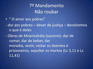 7º Mandamento
                Não roubar
• “ O amor aos pobres”
- dar aos pobres – dever de justiça – devolvemos
   o que é deles
- Obras de Misericórdia (socorro): dar de
   comer, dar de beber, dar
   moradia, vestir, visitar os doentes e
   prisioneiros, sepultar os mortos (Lc 3,11 e Lc
   11,41)
 