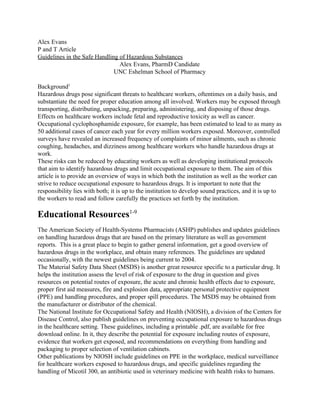 Alex Evans 
P and T Article 
Guidelines in the Safe Handling of Hazardous Substances 
Alex Evans, PharmD Candidate 
UNC Eshelman School of Pharmacy 
  
Background​1 
Hazardous drugs pose significant threats to healthcare workers, oftentimes on a daily basis, and 
substantiate the need for proper education among all involved. Workers may be exposed through 
transporting, distributing, unpacking, preparing, administering, and disposing of those drugs. 
Effects on healthcare workers include fetal and reproductive toxicity as well as cancer. 
Occupational cyclophosphamide exposure, for example, has been estimated to lead to as many as 
50 additional cases of cancer each year for every million workers exposed. Moreover, controlled 
surveys have revealed an increased frequency of complaints of minor ailments, such as chronic 
coughing, headaches, and dizziness among healthcare workers who handle hazardous drugs at 
work. 
These risks can be reduced by educating workers as well as developing institutional protocols 
that aim to identify hazardous drugs and limit occupational exposure to them. The aim of this 
article is to provide an overview of ways in which both the institution as well as the worker can 
strive to reduce occupational exposure to hazardous drugs. It is important to note that the 
responsibility lies with both; it is up to the institution to develop sound practices, and it is up to 
the workers to read and follow carefully the practices set forth by the institution. 
Educational Resources​1­9 
The American Society of Health­Systems Pharmacists (ASHP) publishes and updates guidelines 
on handling hazardous drugs that are based on the primary literature as well as government 
reports.  This is a great place to begin to gather general information, get a good overview of 
hazardous drugs in the workplace, and obtain many references. The guidelines are updated 
occasionally, with the newest guidelines being current to 2004. 
The Material Safety Data Sheet (MSDS) is another great resource specific to a particular drug. It 
helps the institution assess the level of risk of exposure to the drug in question and gives 
resources on potential routes of exposure, the acute and chronic health effects due to exposure, 
proper first aid measures, fire and explosion data, appropriate personal protective equipment 
(PPE) and handling procedures, and proper spill procedures. The MSDS may be obtained from 
the manufacturer or distributor of the chemical. 
The National Institute for Occupational Safety and Health (NIOSH), a division of the Centers for 
Disease Control, also publish guidelines on preventing occupational exposure to hazardous drugs 
in the healthcare setting. These guidelines, including a printable .pdf, are available for free 
download online. In it, they describe the potential for exposure including routes of exposure, 
evidence that workers get exposed, and recommendations on everything from handling and 
packaging to proper selection of ventilation cabinets. 
Other publications by NIOSH include guidelines on PPE in the workplace, medical surveillance 
for healthcare workers exposed to hazardous drugs, and specific guidelines regarding the 
handling of Micotil 300, an antibiotic used in veterinary medicine with health risks to humans. 
 