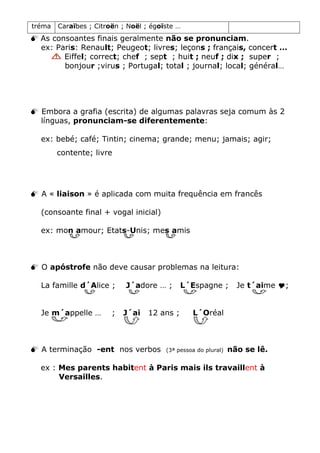 tréma Caraïbes ; Citroën ; Noël ; égoïste …
 As consoantes finais geralmente não se pronunciam.
ex: Paris: Renault; Peugeot; livres; leçons ; français, concert …
Eiffel; correct; chef ; sept ; huit ; neuf ; dix ; super ;
bonjour ;virus ; Portugal; total ; journal; local; général…
 Embora a grafia (escrita) de algumas palavras seja comum às 2
línguas, pronunciam-se diferentemente:
ex: bebé; café; Tintin; cinema; grande; menu; jamais; agir;
contente; livre
 A « liaison » é aplicada com muita frequência em francês
(consoante final + vogal inicial)
ex: mon amour; Etats-Unis; mes amis
 O apóstrofe não deve causar problemas na leitura:
La famille d´Alice ; J´adore … ; L´Espagne ; Je t´aime ;
Je m´appelle … ; J´ai 12 ans ; L´Oréal
 A terminação -ent nos verbos (3ª pessoa do plural) não se lê.
ex : Mes parents habitent à Paris mais ils travaillent à
Versailles.
 
