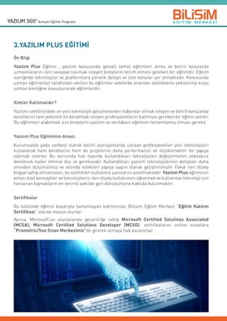 3.YAZILIM PLUS EĞİTİMİ
Ön Bilgi
Yazılım Plus Eğitimi , yazılım konusunda gerekli temel eğitimleri almış ve belirli konularda
uzmanlıklarını ileri seviyeye taşımak isteyen bireylerin tercih etmesi gereken bir eğitimdir. Eğitim
içeriğinde teknolojiler ve platformlara yönelik detaylı ve özel konular yer almaktadır. Konusunda
uzman eğitmenler tarafından verilen bu eğitimler sektörde aranılan özelliklerle pekiştirilip kişiyi
uzman kimliğine kavuşturacak eğitimlerdir.
Kimler Katılmalıdır?
Yazılım sektöründeki en yeni teknolojik gelişmelerden haberdar olmak isteyen ve belirli konularda
kendilerini tam yetkinlik ile donatmak isteyen profesyonellerin katılması gereken bir eğitim setidir.
Bu eğitimleri alabilmek için bireylerin yazılım ve veritabanı eğitimini tamamlamış olması gerekir.
Yazılım Plus Eğitiminin Amacı
Kurumsalda yada serbest olarak belirli pozisyonlarda çalışan profesyoneller yeni teknolojileri
kullanarak hem kendilerini hem de projelerini daha performanslı ve ölçeklenebilir bir yapıya
sokmak isterler. Bu durumda hali hazırda kullandıkları teknolojileri değiştirmeleri olanaksız
denilecek kadar ihtimal dışı ve gereksizdir. Kullandıkları yazılım teknolojilerinin detayları daha
önceden düşünülmüş ve aslında istekileri yapıya uygun olarak geliştirilmiştir. Fakat ileri düzey
bilgiye sahip olmamaları, bu özellikleri kullanma şanslarını azaltmaktadır. Yazılım Plus eğitiminin  
amacı özel konseptler ve teknolojilerin ileri düzey kullanımını öğretmek ve kullanılan teknoloji için  
harcanan kaynakların en verimli şekilde geri dönüşümüne katkıda bulunmaktır.
Sertifikalar
Bu bölümde eğitimi başarıyla tamamlayan katılımcılar, Bilişim Eğitim Merkezi “Eğitim Katılım
Sertifikası” alarak mezun olurlar.
Ayrıca, Microsoft’un uluslararası geçerliliğe sahip Microsoft Certified Solutinos Associated
(MCSA), Microsoft Certified Solutions Developer (MCSD), sertifikalarını online sınavlara
“Prometric/Vue Sınav Merkezimiz”de girerek almaya hak kazanırlar.
 